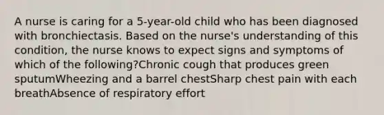 A nurse is caring for a 5-year-old child who has been diagnosed with bronchiectasis. Based on the nurse's understanding of this condition, the nurse knows to expect signs and symptoms of which of the following?Chronic cough that produces green sputumWheezing and a barrel chestSharp chest pain with each breathAbsence of respiratory effort