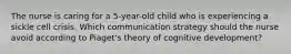 The nurse is caring for a 5-year-old child who is experiencing a sickle cell crisis. Which communication strategy should the nurse avoid according to Piaget's theory of cognitive development?