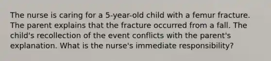 The nurse is caring for a 5-year-old child with a femur fracture. The parent explains that the fracture occurred from a fall. The child's recollection of the event conflicts with the parent's explanation. What is the nurse's immediate responsibility?