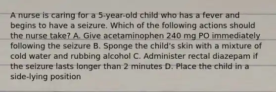 A nurse is caring for a 5-year-old child who has a fever and begins to have a seizure. Which of the following actions should the nurse take? A. Give acetaminophen 240 mg PO immediately following the seizure B. Sponge the child's skin with a mixture of cold water and rubbing alcohol C. Administer rectal diazepam if the seizure lasts longer than 2 minutes D. Place the child in a side-lying position