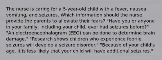 The nurse is caring for a 5-year-old child with a fever, nausea, vomiting, and seizures. Which information should the nurse provide the parents to alleviate their fears? "Have you or anyone in your family, including your child, ever had seizures before?" "An electroencephalogram (EEG) can be done to determine brain damage." "Research shows children who experience febrile seizures will develop a seizure disorder." "Because of your child's age, it is less likely that your child will have additional seizures."