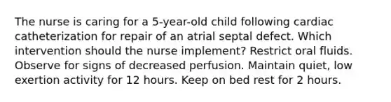 The nurse is caring for a​ 5-year-old child following cardiac catheterization for repair of an atrial septal defect. Which intervention should the nurse​ implement? Restrict oral fluids. Observe for signs of decreased perfusion. Maintain​ quiet, low exertion activity for 12 hours. Keep on bed rest for 2 hours.