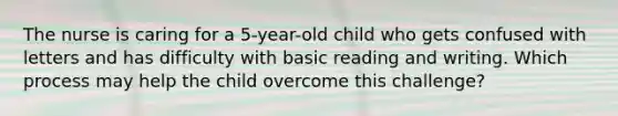 The nurse is caring for a 5-year-old child who gets confused with letters and has difficulty with basic reading and writing. Which process may help the child overcome this challenge?