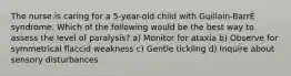 The nurse is caring for a 5-year-old child with Guillain-BarrÉ syndrome. Which of the following would be the best way to assess the level of paralysis? a) Monitor for ataxia b) Observe for symmetrical flaccid weakness c) Gentle tickling d) Inquire about sensory disturbances