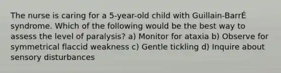 The nurse is caring for a 5-year-old child with Guillain-BarrÉ syndrome. Which of the following would be the best way to assess the level of paralysis? a) Monitor for ataxia b) Observe for symmetrical flaccid weakness c) Gentle tickling d) Inquire about sensory disturbances