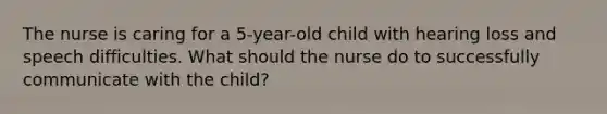 The nurse is caring for a 5-year-old child with hearing loss and speech difficulties. What should the nurse do to successfully communicate with the child?