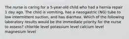 The nurse is caring for a 5-year-old child who had a hernia repair 1 day ago. The child is vomiting, has a nasogastric (NG) tube to low intermittent suction, and has diarrhea. Which of the following laboratory results would be the immediate priority for the nurse to assess? chloride level potassium level calcium level magnesium level