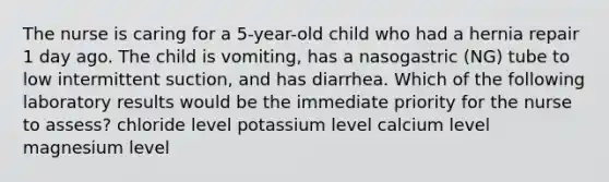 The nurse is caring for a 5-year-old child who had a hernia repair 1 day ago. The child is vomiting, has a nasogastric (NG) tube to low intermittent suction, and has diarrhea. Which of the following laboratory results would be the immediate priority for the nurse to assess? chloride level potassium level calcium level magnesium level