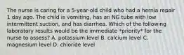 The nurse is caring for a 5-year-old child who had a hernia repair 1 day ago. The child is vomiting, has an NG tube with low intermittent suction, and has diarrhea. Which of the following laboratory results would be the immediate *priority* for the nurse to assess? A. potassium level B. calcium level C. magnesium level D. chloride level