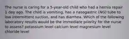 The nurse is caring for a 5-year-old child who had a hernia repair 1 day ago. The child is vomiting, has a nasogastric (NG) tube to low intermittent suction, and has diarrhea. Which of the following laboratory results would be the immediate priority for the nurse to assess? potassium level calcium level magnesium level chloride level