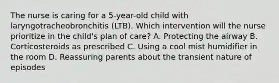 The nurse is caring for a 5-year-old child with laryngotracheobronchitis (LTB). Which intervention will the nurse prioritize in the child's plan of care? A. Protecting the airway B. Corticosteroids as prescribed C. Using a cool mist humidifier in the room D. Reassuring parents about the transient nature of episodes