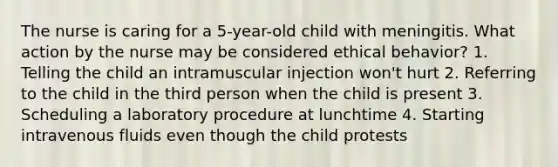 The nurse is caring for a 5-year-old child with meningitis. What action by the nurse may be considered ethical behavior? 1. Telling the child an intramuscular injection won't hurt 2. Referring to the child in the third person when the child is present 3. Scheduling a laboratory procedure at lunchtime 4. Starting intravenous fluids even though the child protests