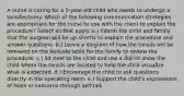 A nurse is caring for a 5-year-old child who needs to undergo a tonsillectomy. Which of the following communication strategies are appropriate for the nurse to use with the client to explain the procedure? Select all that apply. a.) Inform the child and family that the surgeon will be up shortly to explain the procedure and answer questions. b.) Leave a diagram of how the tonsils will be removed on the bedside table for the family to review the procedure. c.) Sit next to the child and use a doll to show the child where the tonsils are located to help the child visualize what is expected. d.) Encourage the child to ask questions directly in the operating room. e.) Support the child's expressions of fears or concerns through self-talk.