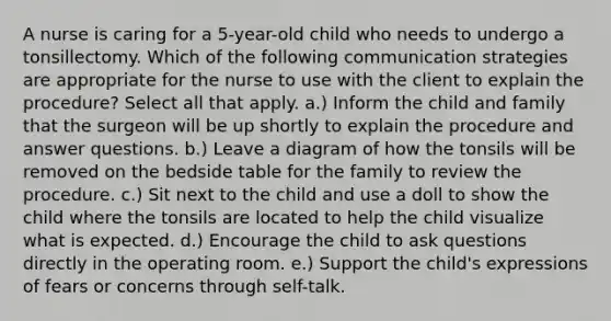 A nurse is caring for a 5-year-old child who needs to undergo a tonsillectomy. Which of the following communication strategies are appropriate for the nurse to use with the client to explain the procedure? Select all that apply. a.) Inform the child and family that the surgeon will be up shortly to explain the procedure and answer questions. b.) Leave a diagram of how the tonsils will be removed on the bedside table for the family to review the procedure. c.) Sit next to the child and use a doll to show the child where the tonsils are located to help the child visualize what is expected. d.) Encourage the child to ask questions directly in the operating room. e.) Support the child's expressions of fears or concerns through self-talk.