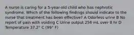 A nurse is caring for a 5-year-old child who has nephrotic syndrome. Which of the following findings should indicate to the nurse that treatment has been effective? A Odorless urine B No report of pain with voiding C Urine output 256 mL over 8 hr D Temperature 37.2° C (99° F)