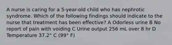 A nurse is caring for a 5-year-old child who has nephrotic syndrome. Which of the following findings should indicate to the nurse that treatment has been effective? A Odorless urine B No report of pain with voiding C Urine output 256 mL over 8 hr D Temperature 37.2° C (99° F)