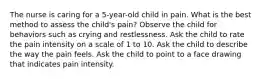 The nurse is caring for a 5-year-old child in pain. What is the best method to assess the child's pain? Observe the child for behaviors such as crying and restlessness. Ask the child to rate the pain intensity on a scale of 1 to 10. Ask the child to describe the way the pain feels. Ask the child to point to a face drawing that indicates pain intensity.