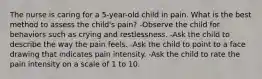 The nurse is caring for a 5-year-old child in pain. What is the best method to assess the child's pain? -Observe the child for behaviors such as crying and restlessness. -Ask the child to describe the way the pain feels. -Ask the child to point to a face drawing that indicates pain intensity. -Ask the child to rate the pain intensity on a scale of 1 to 10.