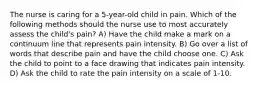 The nurse is caring for a 5-year-old child in pain. Which of the following methods should the nurse use to most accurately assess the child's pain? A) Have the child make a mark on a continuum line that represents pain intensity. B) Go over a list of words that describe pain and have the child choose one. C) Ask the child to point to a face drawing that indicates pain intensity. D) Ask the child to rate the pain intensity on a scale of 1-10.