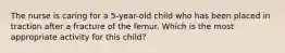 The nurse is caring for a 5-year-old child who has been placed in traction after a fracture of the femur. Which is the most appropriate activity for this child?