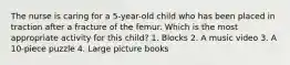 The nurse is caring for a 5-year-old child who has been placed in traction after a fracture of the femur. Which is the most appropriate activity for this child? 1. Blocks 2. A music video 3. A 10-piece puzzle 4. Large picture books