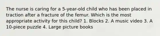 The nurse is caring for a 5-year-old child who has been placed in traction after a fracture of the femur. Which is the most appropriate activity for this child? 1. Blocks 2. A music video 3. A 10-piece puzzle 4. Large picture books