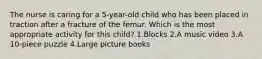 The nurse is caring for a 5-year-old child who has been placed in traction after a fracture of the femur. Which is the most appropriate activity for this child? 1.Blocks 2.A music video 3.A 10-piece puzzle 4.Large picture books