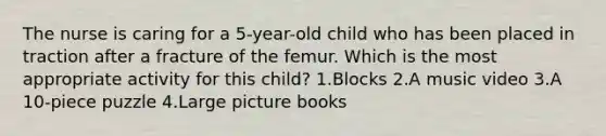 The nurse is caring for a 5-year-old child who has been placed in traction after a fracture of the femur. Which is the most appropriate activity for this child? 1.Blocks 2.A music video 3.A 10-piece puzzle 4.Large picture books