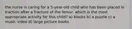 the nurse is caring for a 5-year-old child who has been placed in traction after a fracture of the femur. which is the most appropriate activity for this child? a) blocks b) a puzzle c) a music video d) large picture books