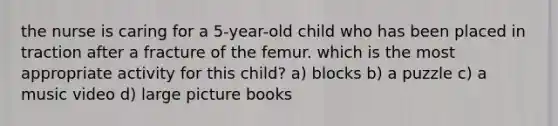 the nurse is caring for a 5-year-old child who has been placed in traction after a fracture of the femur. which is the most appropriate activity for this child? a) blocks b) a puzzle c) a music video d) large picture books