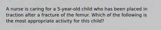 A nurse is caring for a 5-year-old child who has been placed in traction after a fracture of the femur. Which of the following is the most appropriate activity for this child?