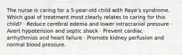 The nurse is caring for a 5-year-old child with Reye's syndrome. Which goal of treatment most clearly relates to caring for this child? · Reduce cerebral edema and lower intracranial pressure · Avert hypotension and septic shock · Prevent cardiac arrhythmias and heart failure · Promote kidney perfusion and normal blood pressure.