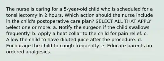 The nurse is caring for a 5-year-old child who is scheduled for a tonsillectomy in 2 hours. Which action should the nurse include in the child's postoperative care plan? SELECT ALL THAT APPLY Select one or more: a. Notify the surgeon if the child swallows frequently. b. Apply a heat collar to the child for pain relief. c. Allow the child to have diluted juice after the procedure. d. Encourage the child to cough frequently. e. Educate parents on ordered analgesics.