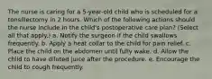 The nurse is caring for a 5-year-old child who is scheduled for a tonsillectomy in 2 hours. Which of the following actions should the nurse include in the child's postoperative care plan? (Select all that apply.) a. Notify the surgeon if the child swallows frequently. b. Apply a heat collar to the child for pain relief. c. Place the child on the abdomen until fully wake. d. Allow the child to have diluted juice after the procedure. e. Encourage the child to cough frequently.