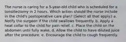 The nurse is caring for a 5-year-old child who is scheduled for a tonsillectomy in 2 hours. Which action should the nurse include in the child's postoperative care plan? (Select all that apply.) a. Notify the surgeon if the child swallows frequently. b. Apply a heat collar to the child for pain relief. c. Place the child on the abdomen until fully wake. d. Allow the child to have diluted juice after the procedure. e. Encourage the child to cough frequently.