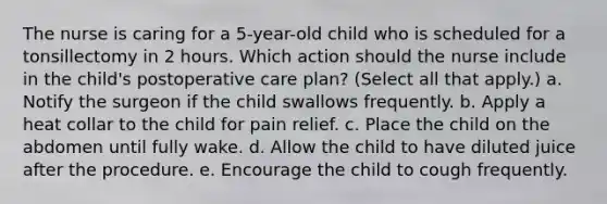 The nurse is caring for a 5-year-old child who is scheduled for a tonsillectomy in 2 hours. Which action should the nurse include in the child's postoperative care plan? (Select all that apply.) a. Notify the surgeon if the child swallows frequently. b. Apply a heat collar to the child for pain relief. c. Place the child on the abdomen until fully wake. d. Allow the child to have diluted juice after the procedure. e. Encourage the child to cough frequently.