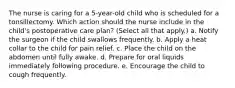 The nurse is caring for a 5-year-old child who is scheduled for a tonsillectomy. Which action should the nurse include in the child's postoperative care plan? (Select all that apply.) a. Notify the surgeon if the child swallows frequently. b. Apply a heat collar to the child for pain relief. c. Place the child on the abdomen until fully awake. d. Prepare for oral liquids immediately following procedure. e. Encourage the child to cough frequently.