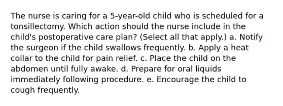 The nurse is caring for a 5-year-old child who is scheduled for a tonsillectomy. Which action should the nurse include in the child's postoperative care plan? (Select all that apply.) a. Notify the surgeon if the child swallows frequently. b. Apply a heat collar to the child for pain relief. c. Place the child on the abdomen until fully awake. d. Prepare for oral liquids immediately following procedure. e. Encourage the child to cough frequently.