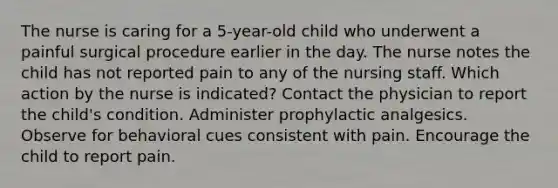 The nurse is caring for a 5-year-old child who underwent a painful surgical procedure earlier in the day. The nurse notes the child has not reported pain to any of the nursing staff. Which action by the nurse is indicated? Contact the physician to report the child's condition. Administer prophylactic analgesics. Observe for behavioral cues consistent with pain. Encourage the child to report pain.