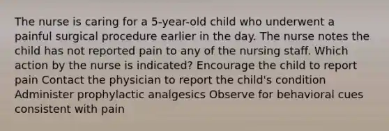 The nurse is caring for a 5-year-old child who underwent a painful surgical procedure earlier in the day. The nurse notes the child has not reported pain to any of the nursing staff. Which action by the nurse is indicated? Encourage the child to report pain Contact the physician to report the child's condition Administer prophylactic analgesics Observe for behavioral cues consistent with pain