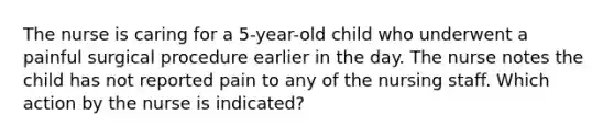 The nurse is caring for a 5-year-old child who underwent a painful surgical procedure earlier in the day. The nurse notes the child has not reported pain to any of the nursing staff. Which action by the nurse is indicated?