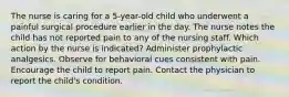 The nurse is caring for a 5-year-old child who underwent a painful surgical procedure earlier in the day. The nurse notes the child has not reported pain to any of the nursing staff. Which action by the nurse is indicated? Administer prophylactic analgesics. Observe for behavioral cues consistent with pain. Encourage the child to report pain. Contact the physician to report the child's condition.