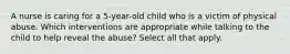 A nurse is caring for a 5-year-old child who is a victim of physical abuse. Which interventions are appropriate while talking to the child to help reveal the abuse? Select all that apply.