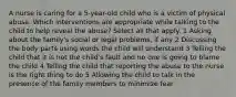 A nurse is caring for a 5-year-old child who is a victim of physical abuse. Which interventions are appropriate while talking to the child to help reveal the abuse? Select all that apply. 1 Asking about the family's social or legal problems, if any 2 Discussing the body parts using words the child will understand 3 Telling the child that it is not the child's fault and no one is going to blame the child 4 Telling the child that reporting the abuse to the nurse is the right thing to do 5 Allowing the child to talk in the presence of the family members to minimize fear