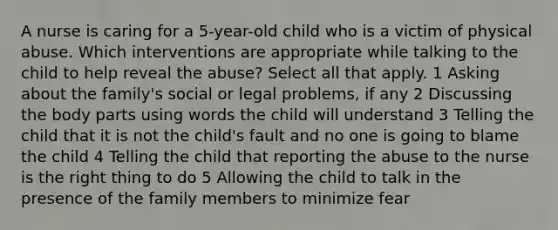 A nurse is caring for a 5-year-old child who is a victim of physical abuse. Which interventions are appropriate while talking to the child to help reveal the abuse? Select all that apply. 1 Asking about the family's social or legal problems, if any 2 Discussing the body parts using words the child will understand 3 Telling the child that it is not the child's fault and no one is going to blame the child 4 Telling the child that reporting the abuse to the nurse is the right thing to do 5 Allowing the child to talk in the presence of the family members to minimize fear