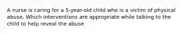 A nurse is caring for a 5-year-old child who is a victim of physical abuse. Which interventions are appropriate while talking to the child to help reveal the abuse