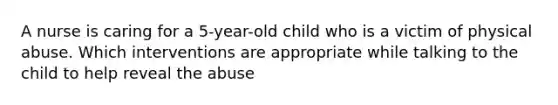 A nurse is caring for a 5-year-old child who is a victim of physical abuse. Which interventions are appropriate while talking to the child to help reveal the abuse