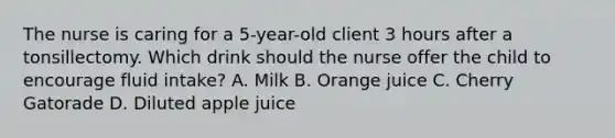 The nurse is caring for a 5-year-old client 3 hours after a tonsillectomy. Which drink should the nurse offer the child to encourage fluid intake? A. Milk B. Orange juice C. Cherry Gatorade D. Diluted apple juice