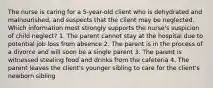 The nurse is caring for a 5-year-old client who is dehydrated and malnourished, and suspects that the client may be neglected. Which information most strongly supports the nurse's suspicion of child neglect? 1. The parent cannot stay at the hospital due to potential job loss from absence 2. The parent is in the process of a divorce and will soon be a single parent 3. The parent is witnessed stealing food and drinks from the cafeteria 4. The parent leaves the client's younger sibling to care for the client's newborn sibling