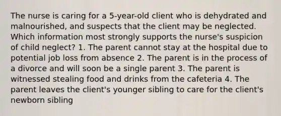 The nurse is caring for a 5-year-old client who is dehydrated and malnourished, and suspects that the client may be neglected. Which information most strongly supports the nurse's suspicion of child neglect? 1. The parent cannot stay at the hospital due to potential job loss from absence 2. The parent is in the process of a divorce and will soon be a single parent 3. The parent is witnessed stealing food and drinks from the cafeteria 4. The parent leaves the client's younger sibling to care for the client's newborn sibling